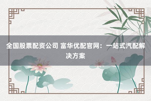 全国股票配资公司 富华优配官网：一站式汽配解决方案