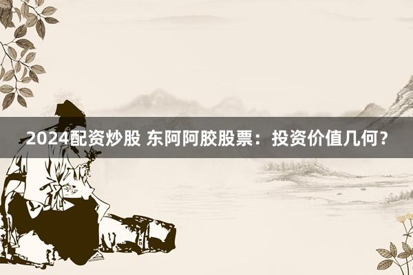 2024配资炒股 东阿阿胶股票：投资价值几何？