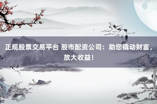正规股票交易平台 股市配资公司：助您撬动财富，放大收益！