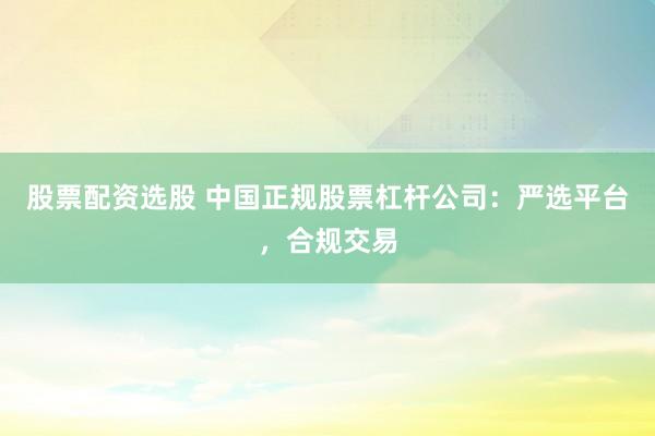 股票配资选股 中国正规股票杠杆公司：严选平台，合规交易
