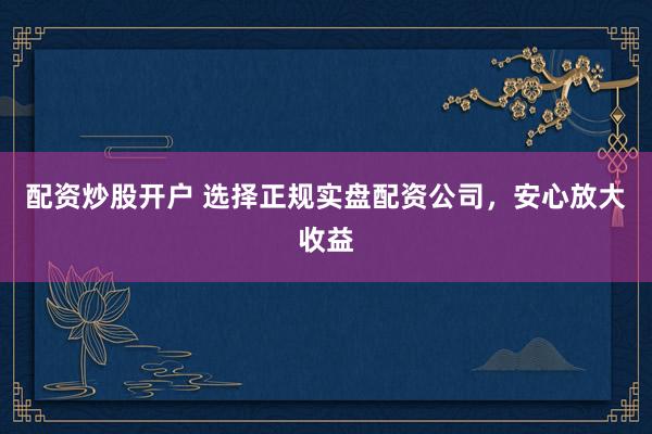配资炒股开户 选择正规实盘配资公司，安心放大收益