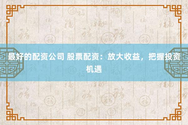 最好的配资公司 股票配资：放大收益，把握投资机遇