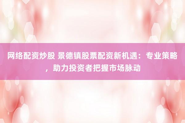 网络配资炒股 景德镇股票配资新机遇：专业策略，助力投资者把握市场脉动