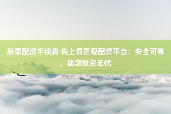 股票配资手续费 线上最正规配资平台：安全可靠，助您投资无忧