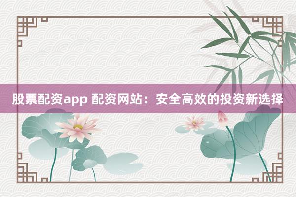 股票配资app 配资网站：安全高效的投资新选择
